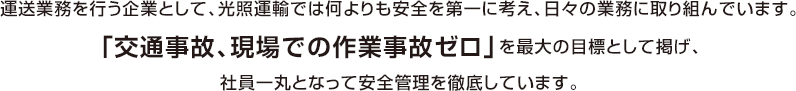 運送業務を行う企業として、光照運輸では何よりも安全を第一に考え、日々の業務に取り組んでいます。「交通事故、現場での作業事故ゼロ」を最大の目標として掲げ、社員一丸となって安全管理を徹底しています。